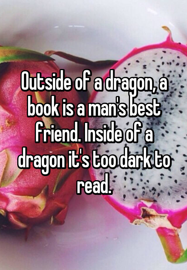 Outside of a dragon, a book is a man's best friend. Inside of a dragon it's too dark to read.