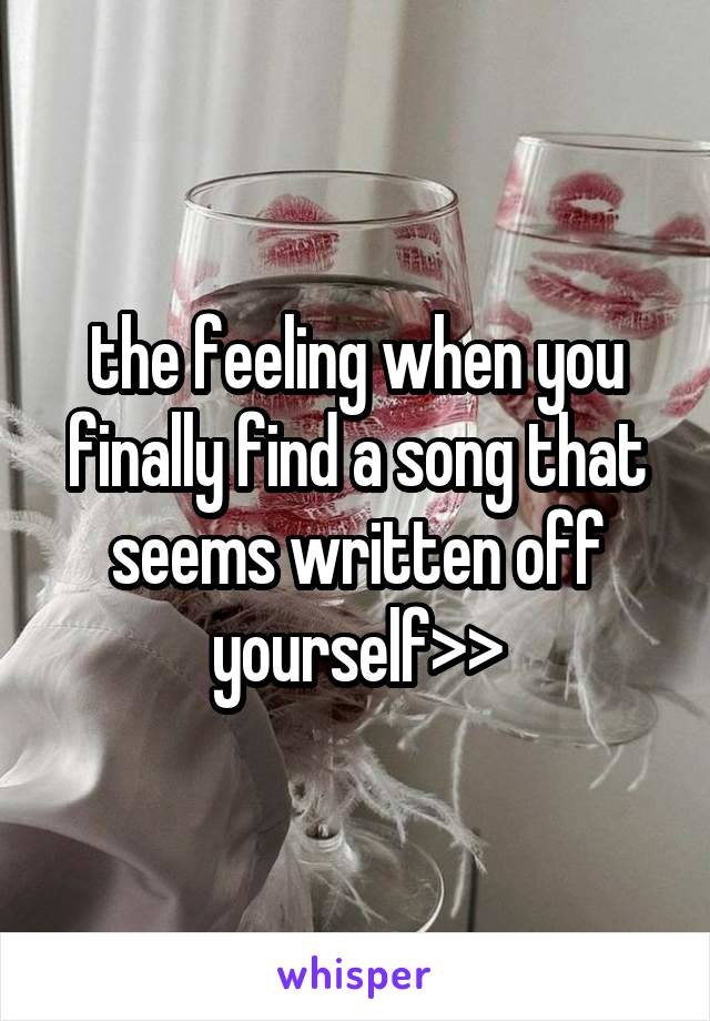 the feeling when you finally find a song that seems written off yourself>>