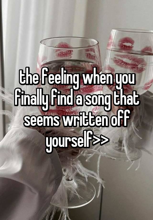 the feeling when you finally find a song that seems written off yourself>>