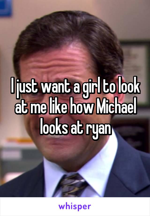 I just want a girl to look at me like how Michael looks at ryan