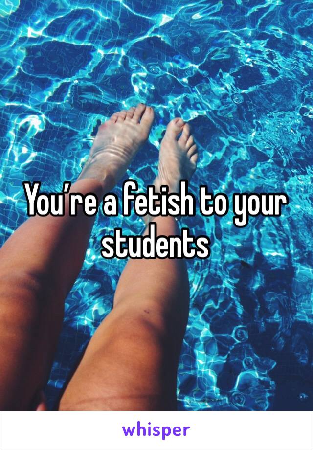 You’re a fetish to your students 