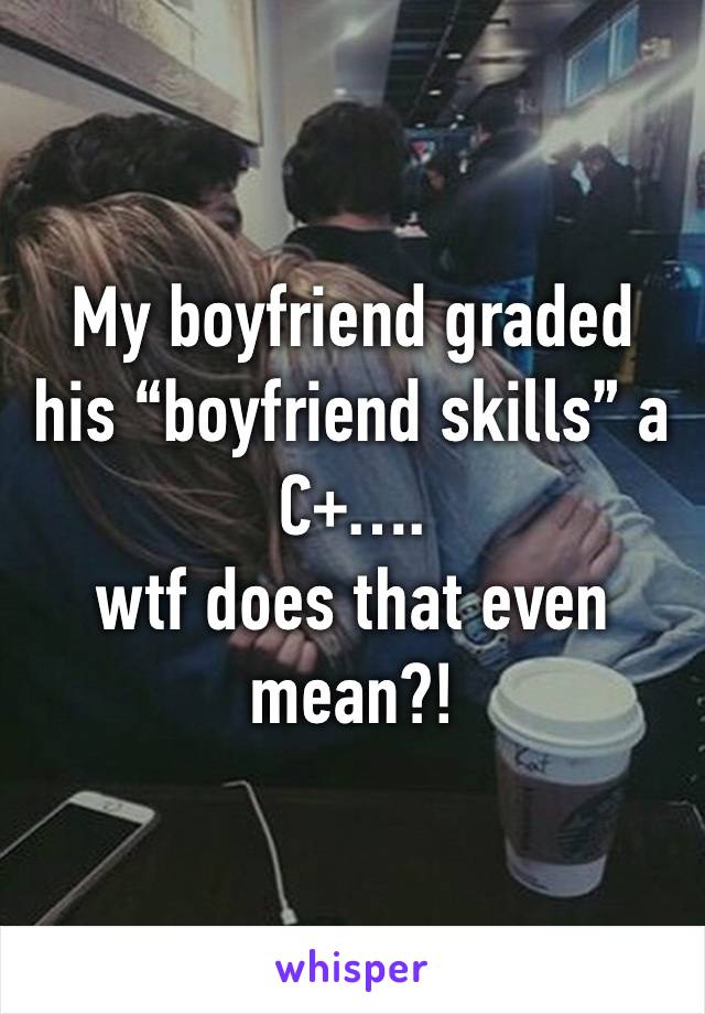 My boyfriend graded his “boyfriend skills” a C+…. 
wtf does that even mean?!