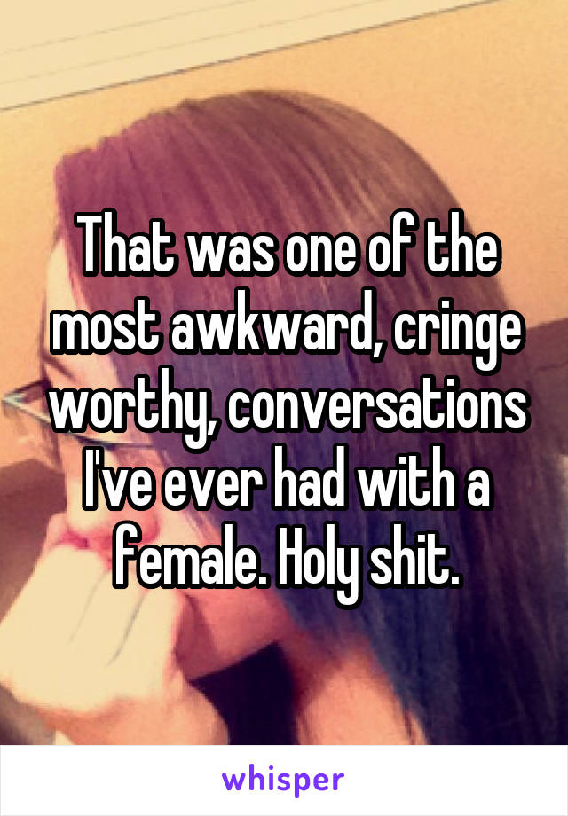 That was one of the most awkward, cringe worthy, conversations I've ever had with a female. Holy shit.