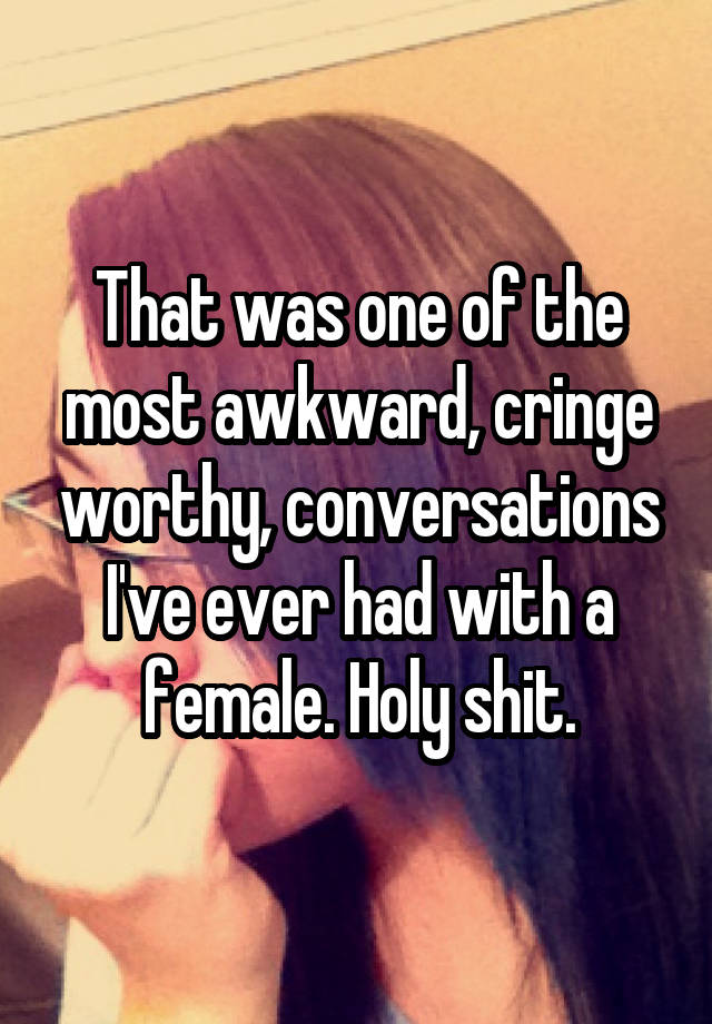 That was one of the most awkward, cringe worthy, conversations I've ever had with a female. Holy shit.