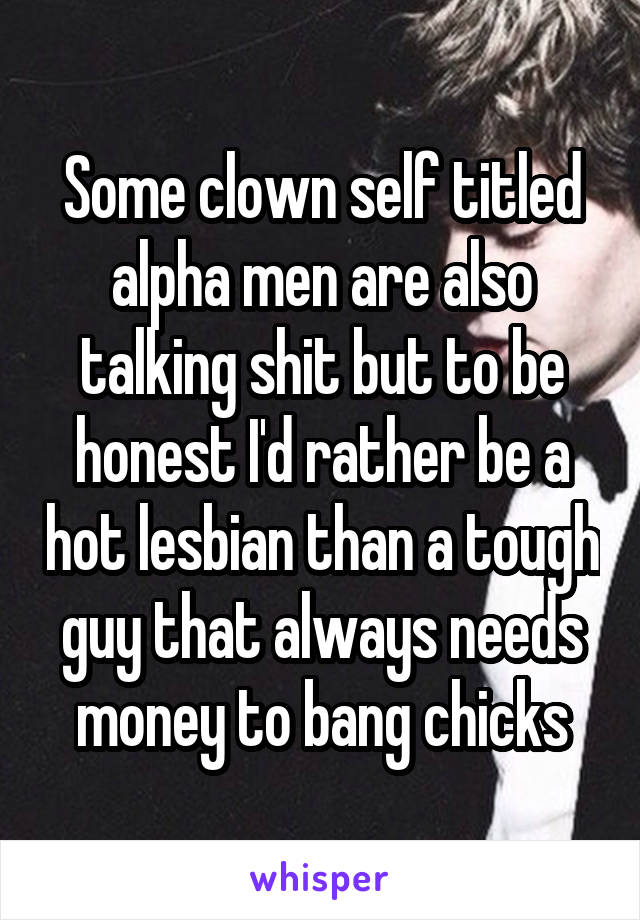 Some clown self titled alpha men are also talking shit but to be honest I'd rather be a hot lesbian than a tough guy that always needs money to bang chicks