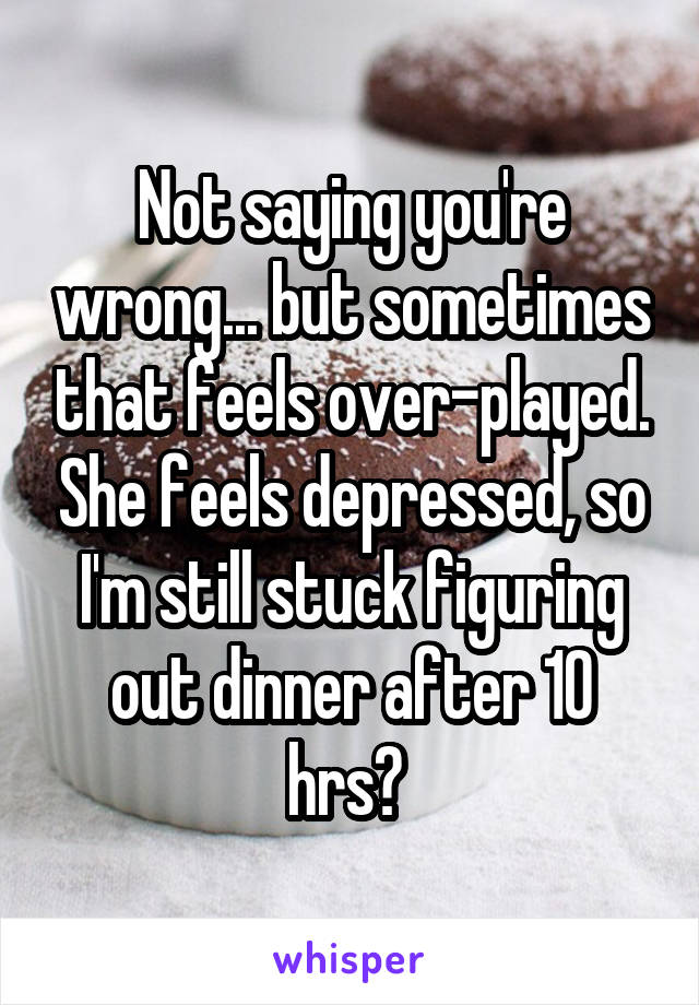 Not saying you're wrong... but sometimes that feels over-played. She feels depressed, so I'm still stuck figuring out dinner after 10 hrs? 