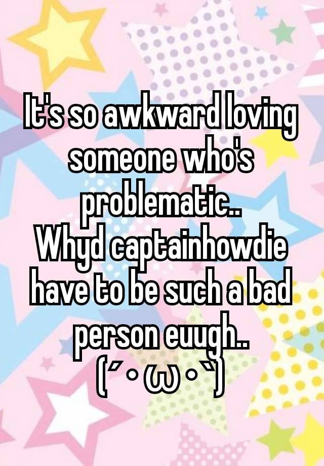 It's so awkward loving someone who's problematic..
Whyd captainhowdie have to be such a bad person euugh..
(´･ω･`)