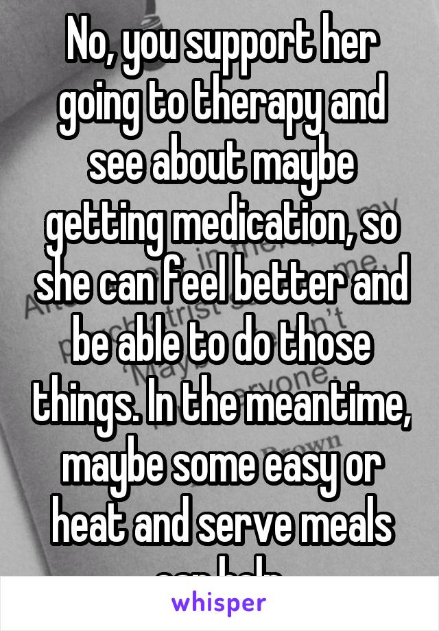 No, you support her going to therapy and see about maybe getting medication, so she can feel better and be able to do those things. In the meantime, maybe some easy or heat and serve meals can help.