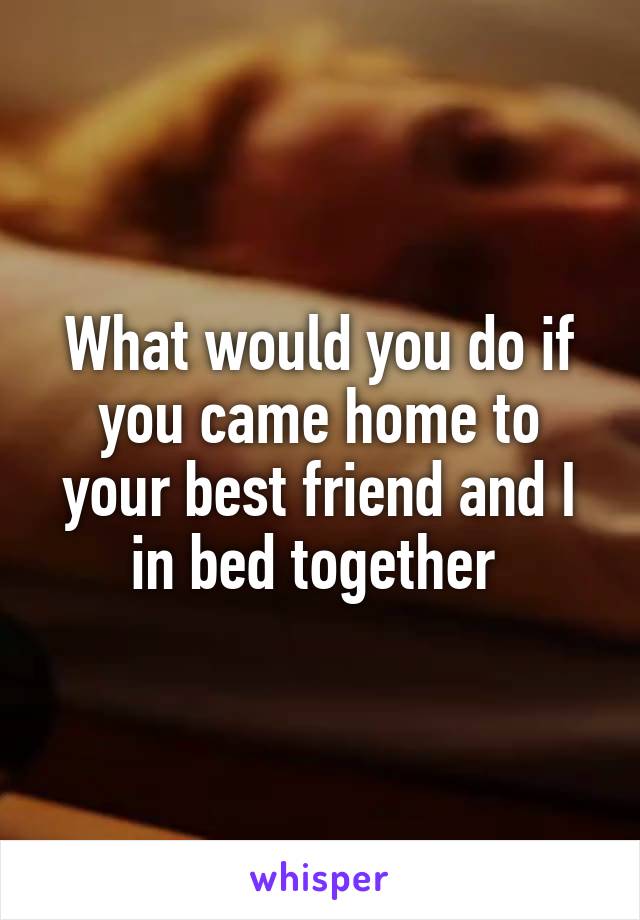 What would you do if you came home to your best friend and I in bed together 