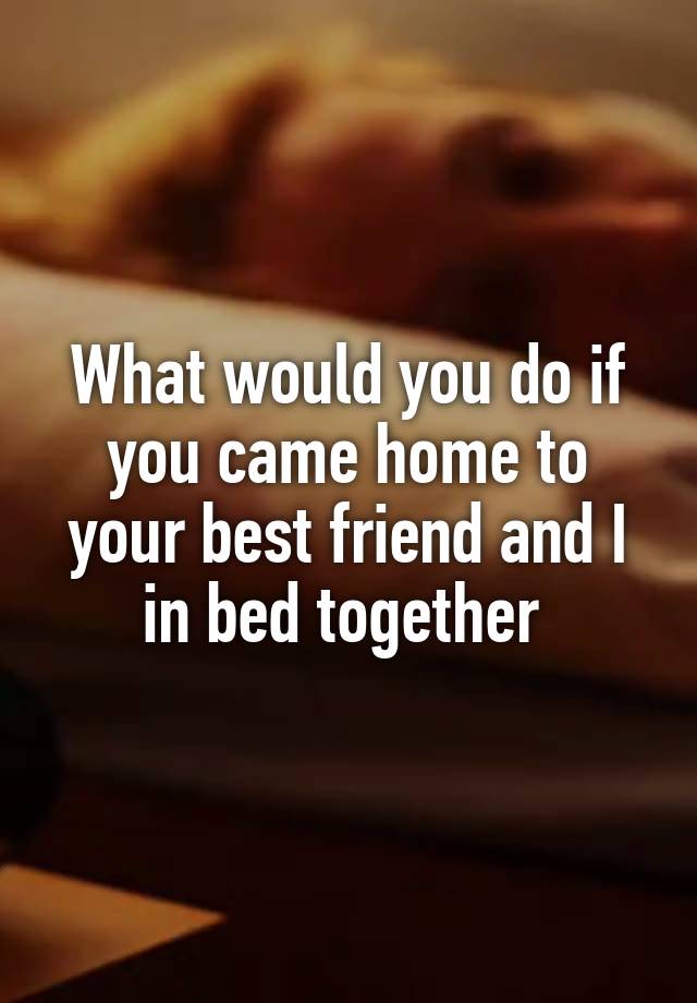 What would you do if you came home to your best friend and I in bed together 