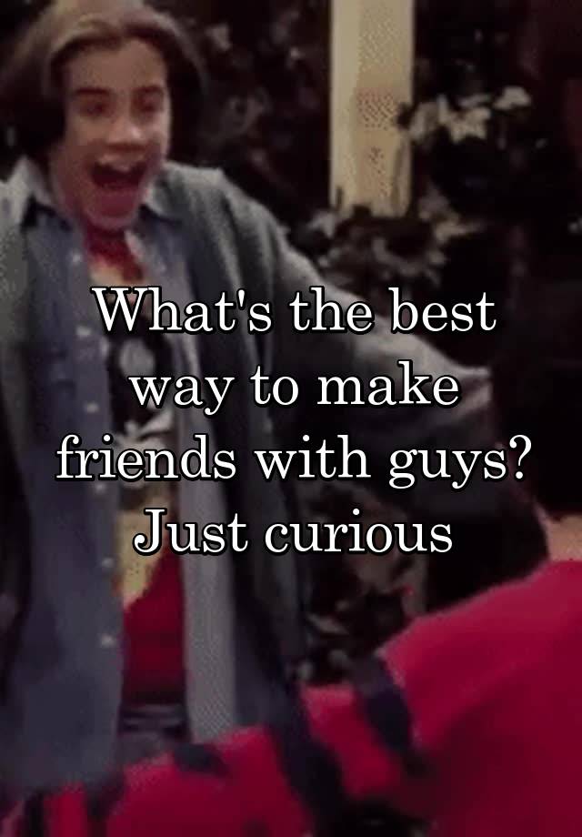 What's the best way to make friends with guys? Just curious