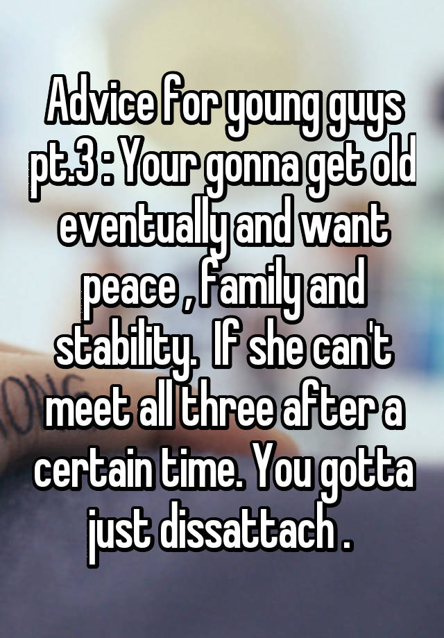 Advice for young guys pt.3 : Your gonna get old eventually and want peace , family and stability.  If she can't meet all three after a certain time. You gotta just dissattach . 