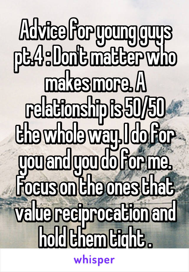 Advice for young guys pt.4 : Don't matter who makes more. A relationship is 50/50 the whole way. I do for you and you do for me. Focus on the ones that value reciprocation and hold them tight .