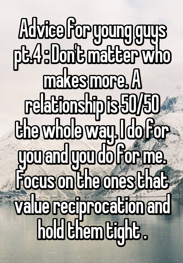 Advice for young guys pt.4 : Don't matter who makes more. A relationship is 50/50 the whole way. I do for you and you do for me. Focus on the ones that value reciprocation and hold them tight .