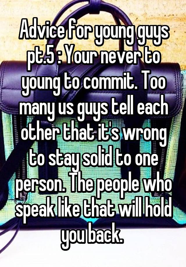 Advice for young guys pt.5 : Your never to young to commit. Too many us guys tell each other that it's wrong to stay solid to one person. The people who speak like that will hold you back. 