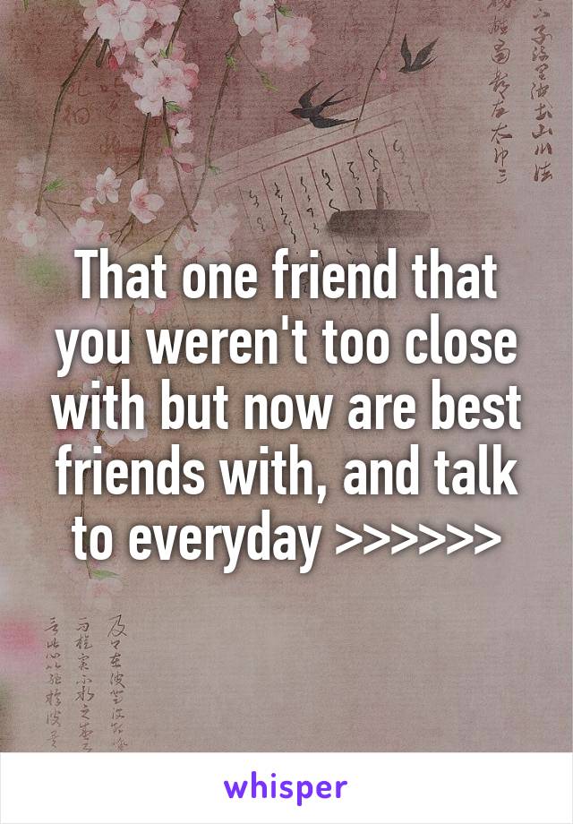 That one friend that you weren't too close with but now are best friends with, and talk to everyday >>>>>>