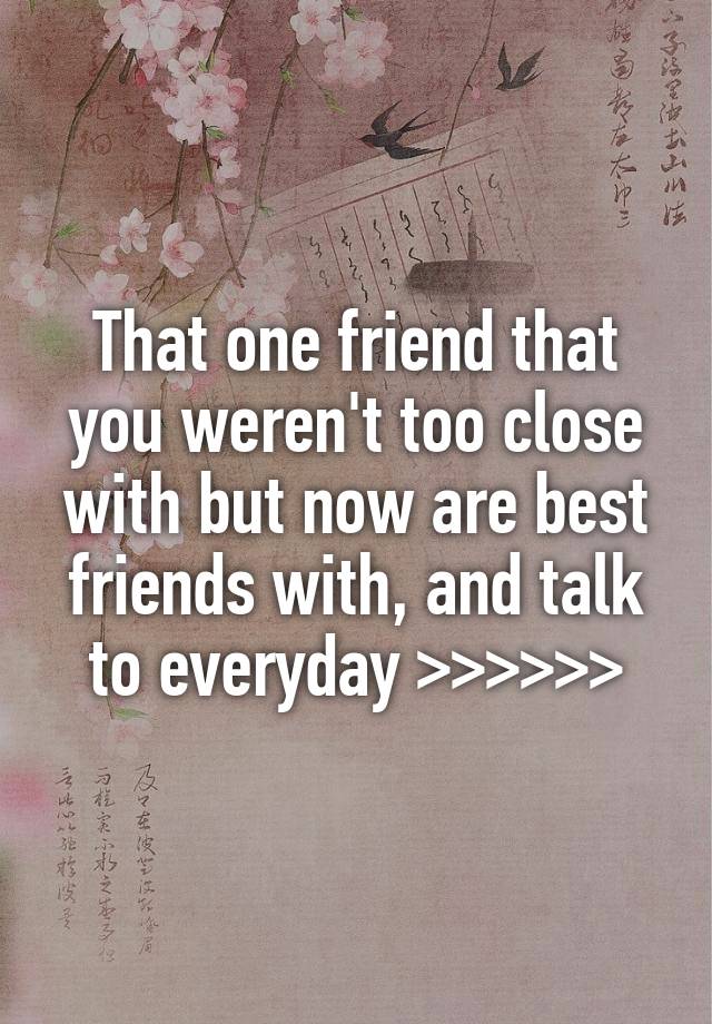 That one friend that you weren't too close with but now are best friends with, and talk to everyday >>>>>>