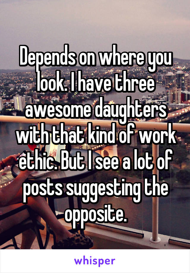 Depends on where you look. I have three awesome daughters with that kind of work ethic. But I see a lot of posts suggesting the opposite.