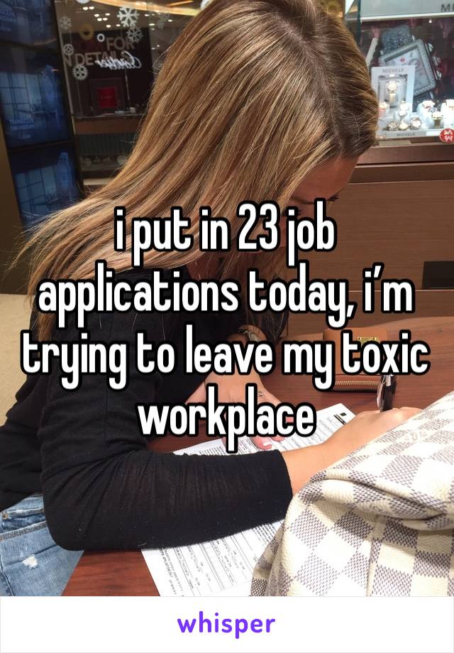 i put in 23 job applications today, i’m trying to leave my toxic workplace 