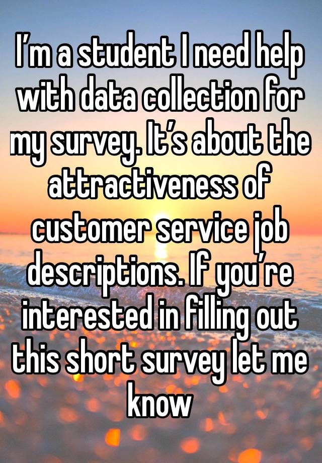 I’m a student I need help with data collection for my survey. It’s about the attractiveness of customer service job descriptions. If you’re interested in filling out this short survey let me know 