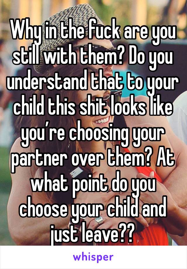 Why in the fuck are you still with them? Do you understand that to your child this shit looks like you’re choosing your partner over them? At what point do you choose your child and just leave?? 