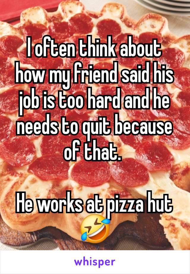 I often think about how my friend said his job is too hard and he needs to quit because of that. 

He works at pizza hut🤣