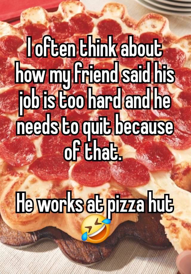 I often think about how my friend said his job is too hard and he needs to quit because of that. 

He works at pizza hut🤣