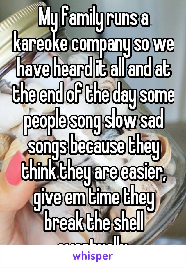 My family runs a kareoke company so we have heard it all and at the end of the day some people song slow sad songs because they think they are easier, give em time they break the shell eventually.