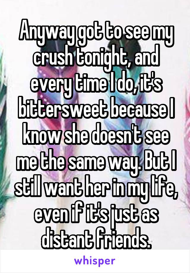 Anyway got to see my crush tonight, and every time I do, it's bittersweet because I know she doesn't see me the same way. But I still want her in my life, even if it's just as distant friends.