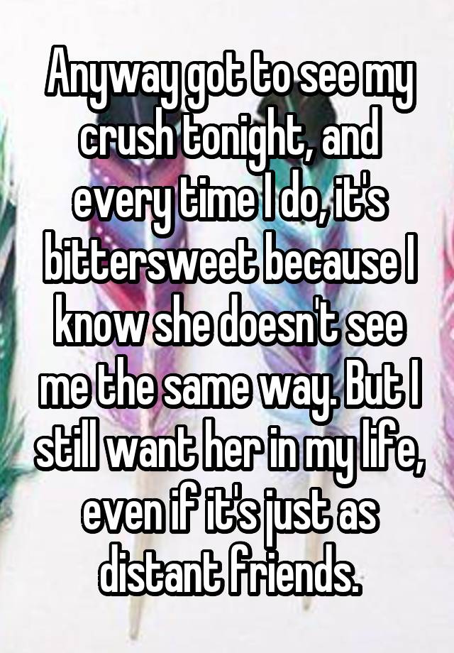 Anyway got to see my crush tonight, and every time I do, it's bittersweet because I know she doesn't see me the same way. But I still want her in my life, even if it's just as distant friends.