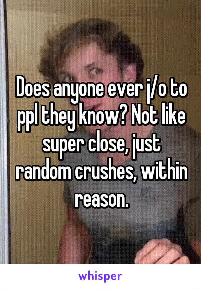 Does anyone ever j/o to ppl they know? Not like super close, just random crushes, within reason.