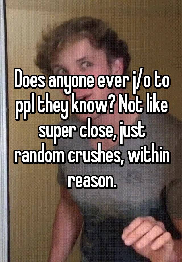 Does anyone ever j/o to ppl they know? Not like super close, just random crushes, within reason.