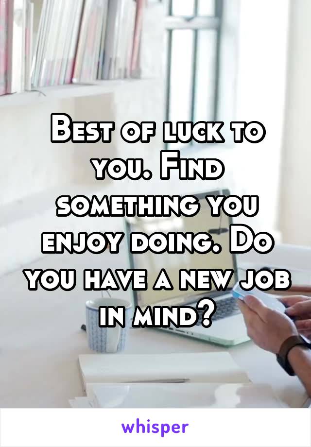 Best of luck to you. Find something you enjoy doing. Do you have a new job in mind?