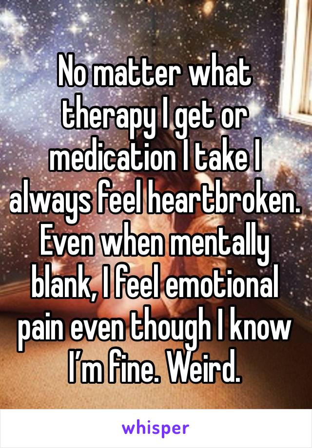 No matter what therapy I get or medication I take I always feel heartbroken. Even when mentally blank, I feel emotional pain even though I know I’m fine. Weird.