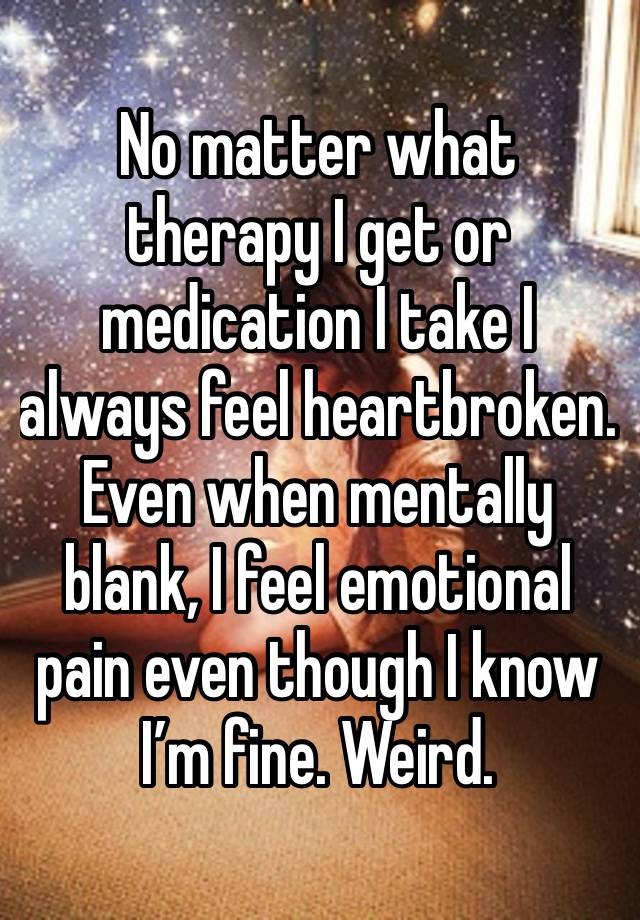 No matter what therapy I get or medication I take I always feel heartbroken. Even when mentally blank, I feel emotional pain even though I know I’m fine. Weird.