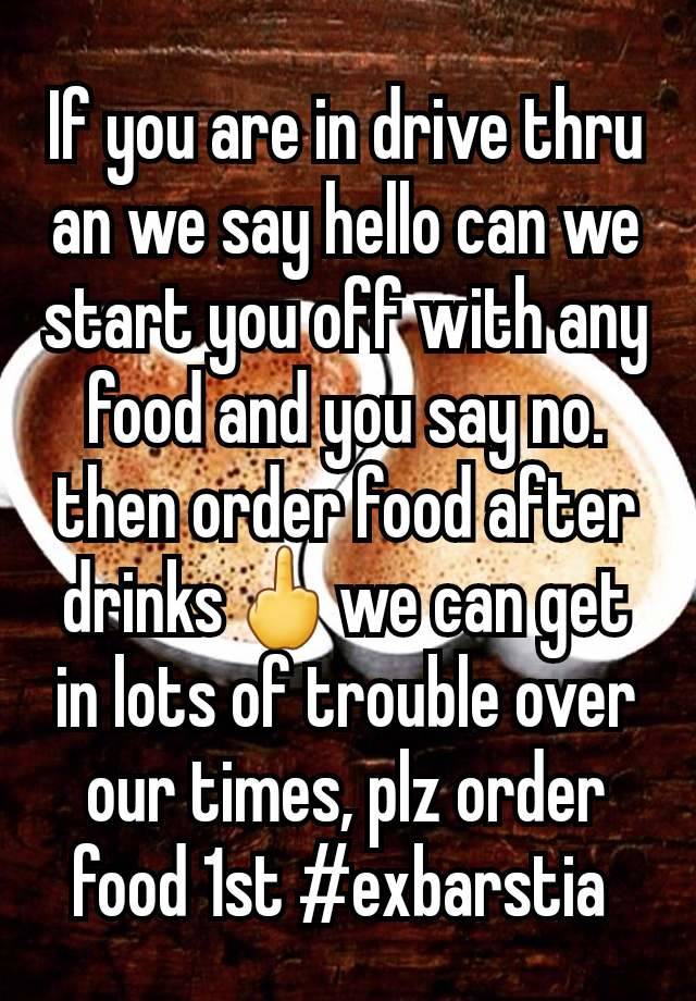 If you are in drive thru an we say hello can we start you off with any food and you say no. then order food after drinks🖕we can get in lots of trouble over our times, plz order food 1st #exbarstia 