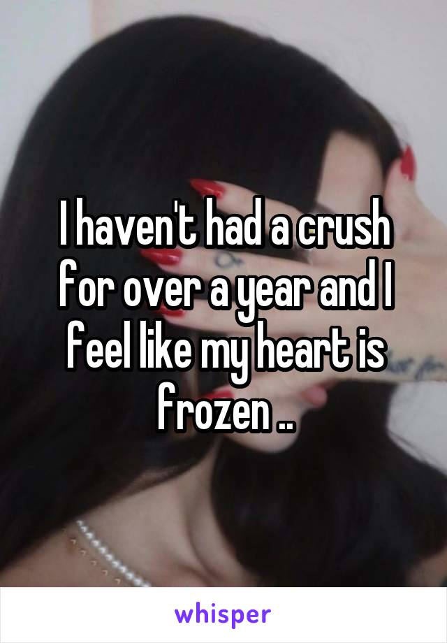 I haven't had a crush for over a year and I feel like my heart is frozen ..