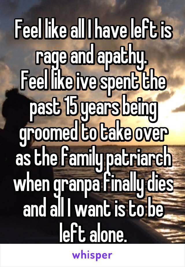 Feel like all I have left is rage and apathy. 
Feel like ive spent the past 15 years being groomed to take over as the family patriarch when granpa finally dies and all I want is to be left alone.