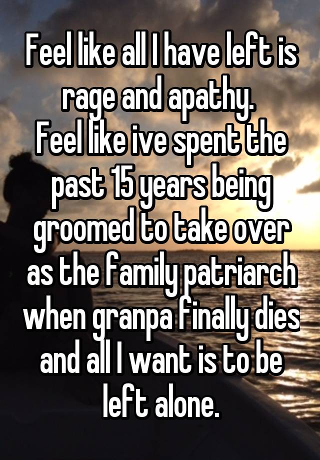 Feel like all I have left is rage and apathy. 
Feel like ive spent the past 15 years being groomed to take over as the family patriarch when granpa finally dies and all I want is to be left alone.