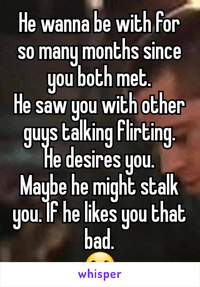 He wanna be with for so many months since you both met.
He saw you with other guys talking flirting.
He desires you.
Maybe he might stalk you. If he likes you that bad.
🤐