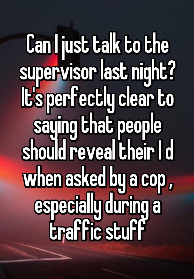 Can I just talk to the supervisor last night?
It's perfectly clear to saying that people should reveal their I d when asked by a cop , especially during a traffic stuff