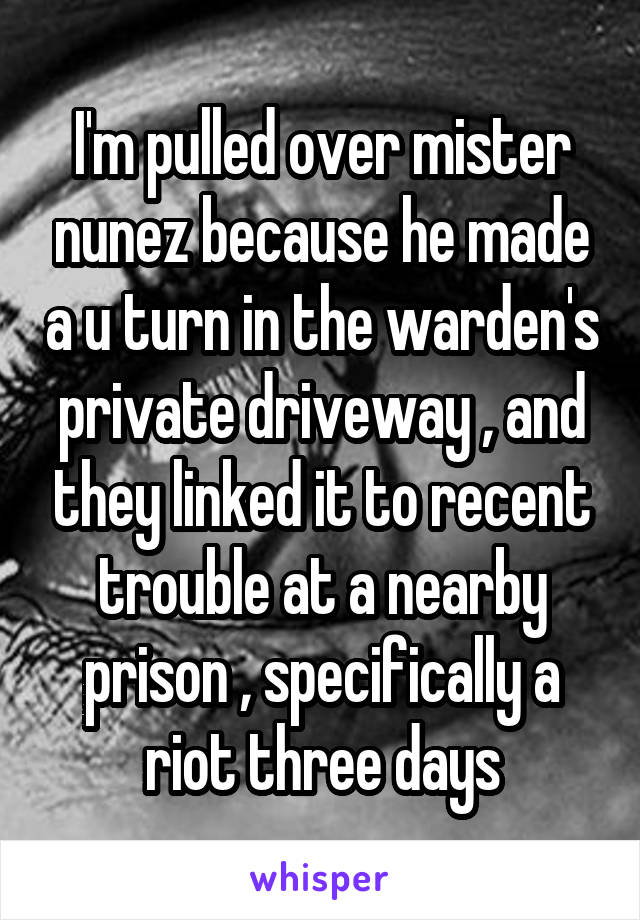I'm pulled over mister nunez because he made a u turn in the warden's private driveway , and they linked it to recent trouble at a nearby prison , specifically a riot three days