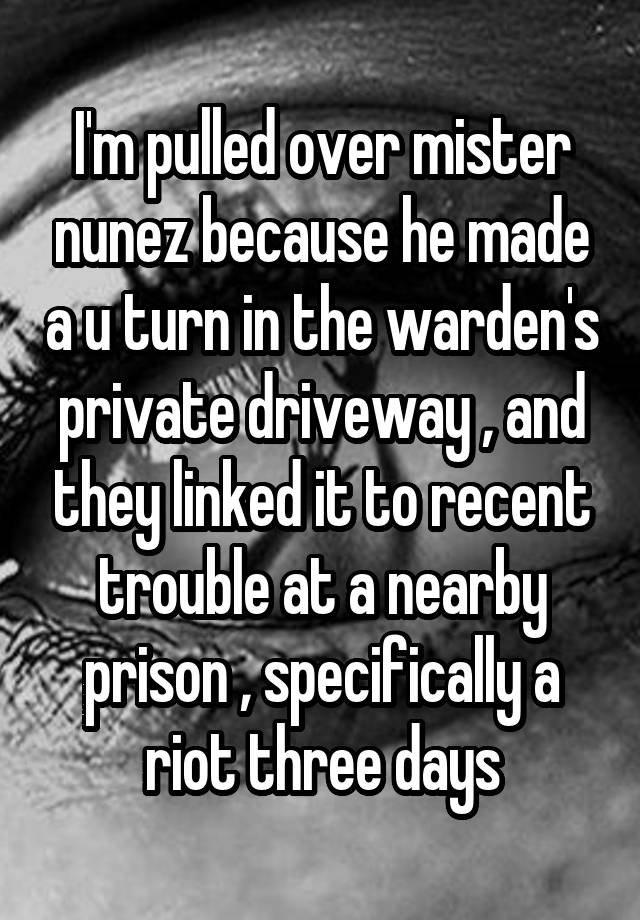I'm pulled over mister nunez because he made a u turn in the warden's private driveway , and they linked it to recent trouble at a nearby prison , specifically a riot three days