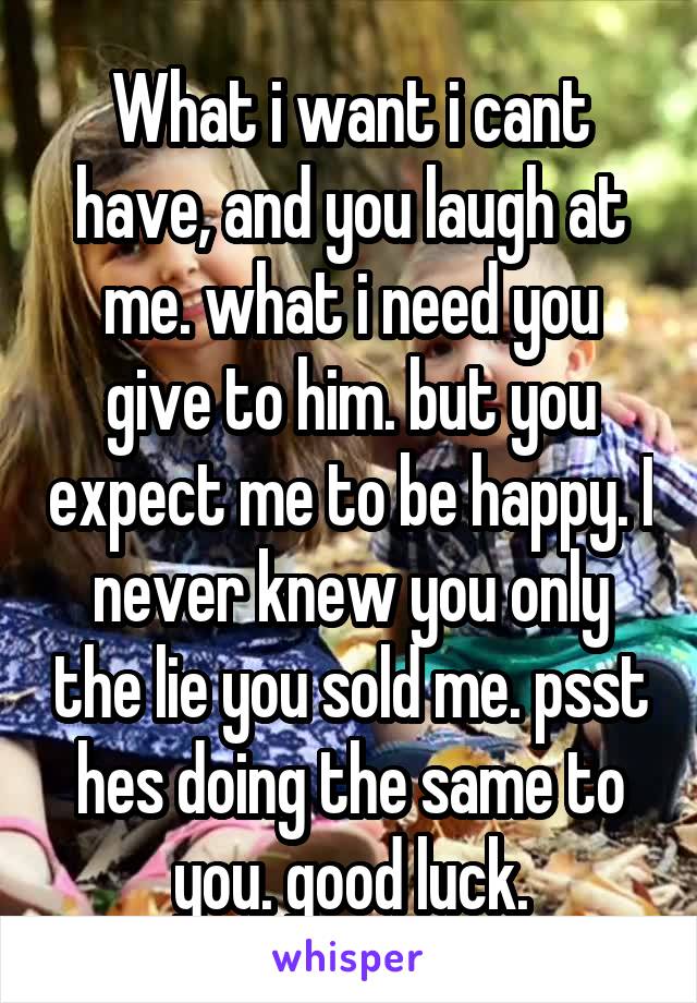 What i want i cant have, and you laugh at me. what i need you give to him. but you expect me to be happy. I never knew you only the lie you sold me. psst hes doing the same to you. good luck.