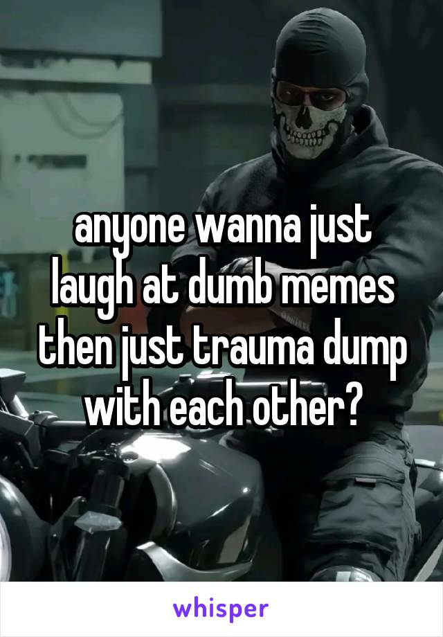 anyone wanna just laugh at dumb memes then just trauma dump with each other?