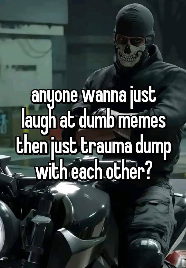 anyone wanna just laugh at dumb memes then just trauma dump with each other?