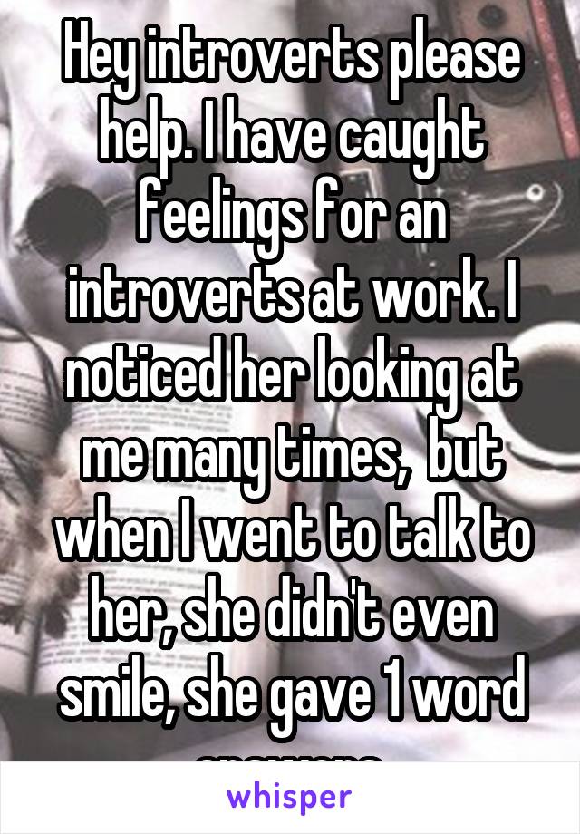 Hey introverts please help. I have caught feelings for an introverts at work. I noticed her looking at me many times,  but when I went to talk to her, she didn't even smile, she gave 1 word answers.
