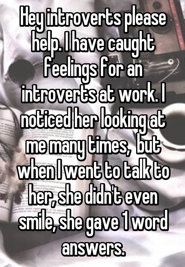 Hey introverts please help. I have caught feelings for an introverts at work. I noticed her looking at me many times,  but when I went to talk to her, she didn't even smile, she gave 1 word answers.