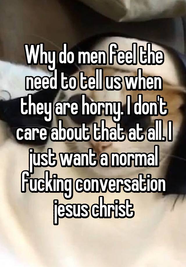 Why do men feel the need to tell us when they are horny. I don't care about that at all. I just want a normal fucking conversation jesus christ