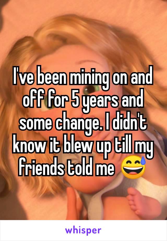 I've been mining on and off for 5 years and some change. I didn't know it blew up till my friends told me 😅